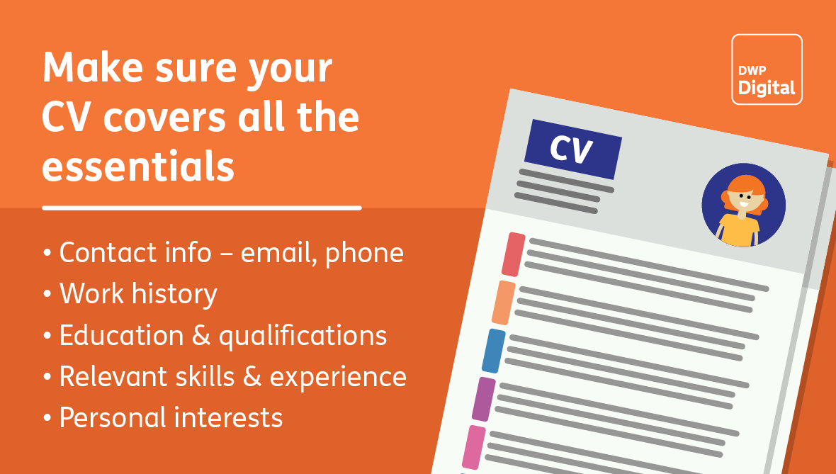 Make sure your CV covers the essentials: contact info, work history, education and qualifications, relevant skills and experience, and your personal interests.